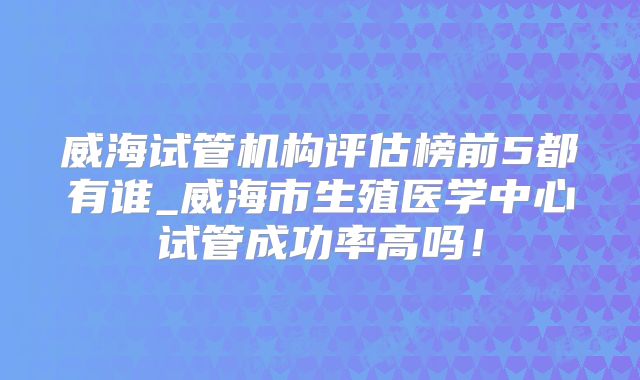 威海试管机构评估榜前5都有谁_威海市生殖医学中心试管成功率高吗!