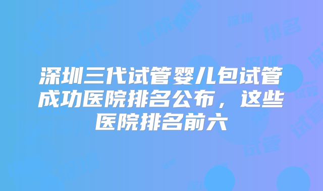 深圳三代试管婴儿包试管成功医院排名公布，这些医院排名前六