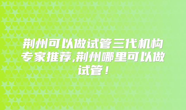 荆州可以做试管三代机构专家推荐,荆州哪里可以做试管!