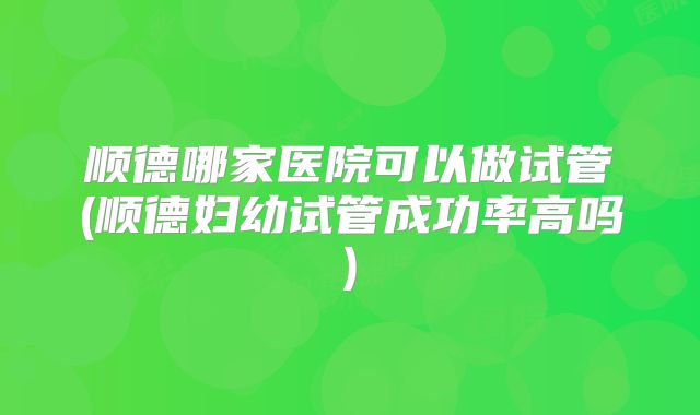 顺德哪家医院可以做试管(顺德妇幼试管成功率高吗)