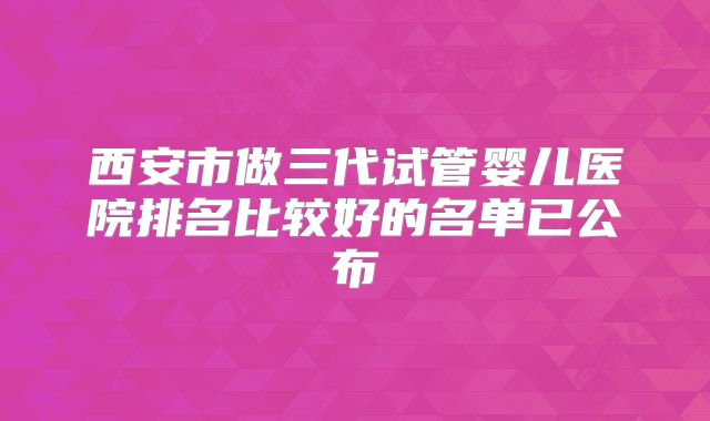 西安市做三代试管婴儿医院排名比较好的名单已公布