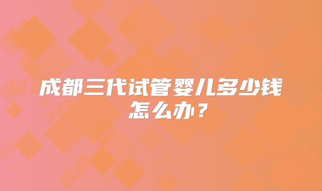 成都三代试管婴儿多少钱 怎么办?