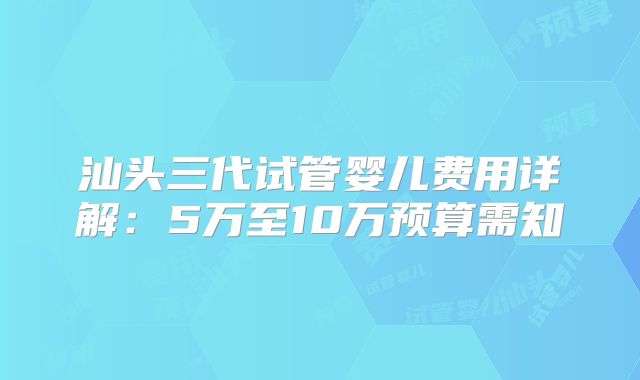 汕头三代试管婴儿费用详解：5万至10万预算需知