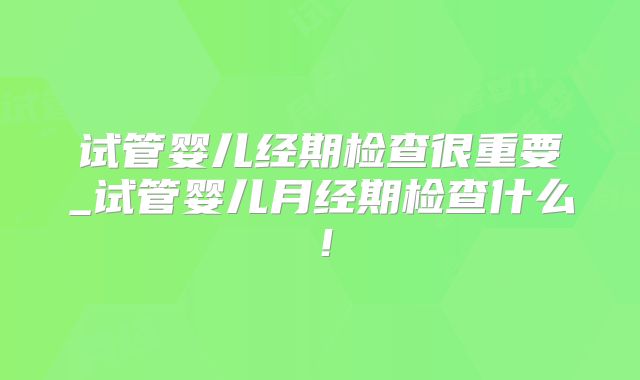 试管婴儿经期检查很重要_试管婴儿月经期检查什么！