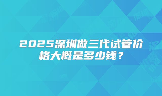 2025深圳做三代试管价格大概是多少钱？