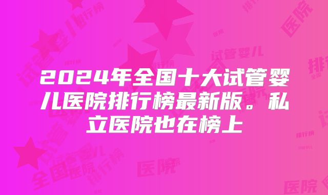 2024年全国十大试管婴儿医院排行榜最新版。私立医院也在榜上