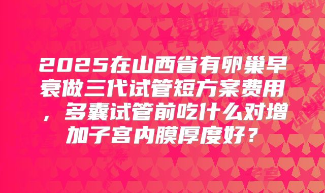 2025在山西省有卵巢早衰做三代试管短方案费用，多囊试管前吃什么对增加子宫内膜厚度好？