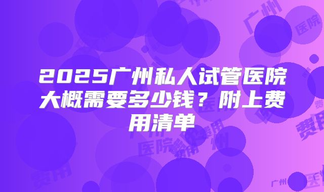 2025广州私人试管医院大概需要多少钱？附上费用清单