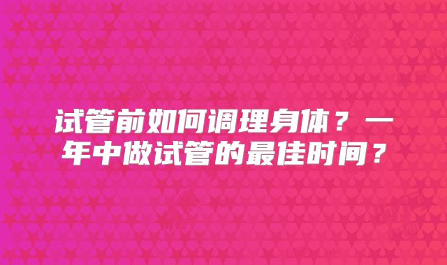 试管前如何调理身体？一年中做试管的最佳时间？