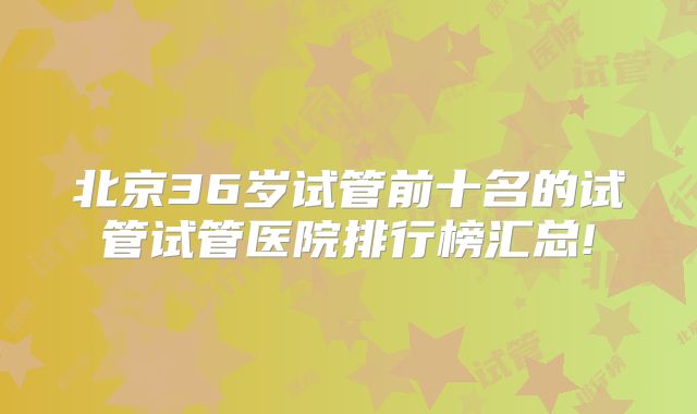北京36岁试管前十名的试管试管医院排行榜汇总!