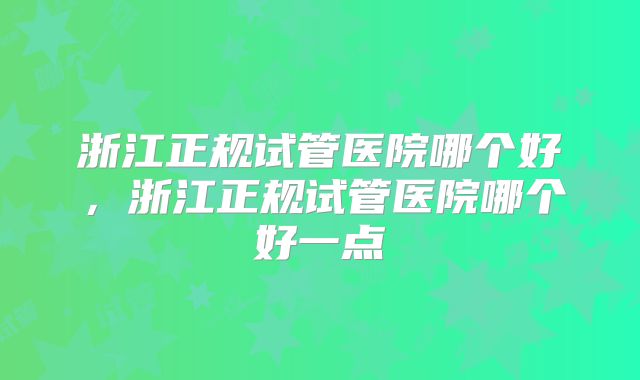 浙江正规试管医院哪个好，浙江正规试管医院哪个好一点