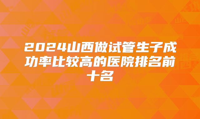 2024山西做试管生子成功率比较高的医院排名前十名