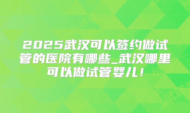 2025武汉可以签约做试管的医院有哪些_武汉哪里可以做试管婴儿！