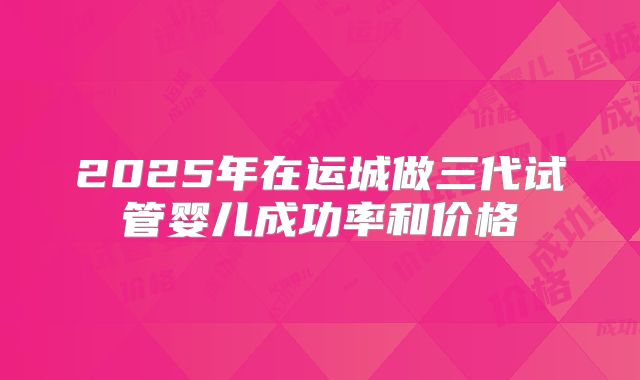 2025年在运城做三代试管婴儿成功率和价格