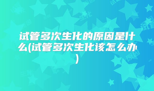 试管多次生化的原因是什么(试管多次生化该怎么办)