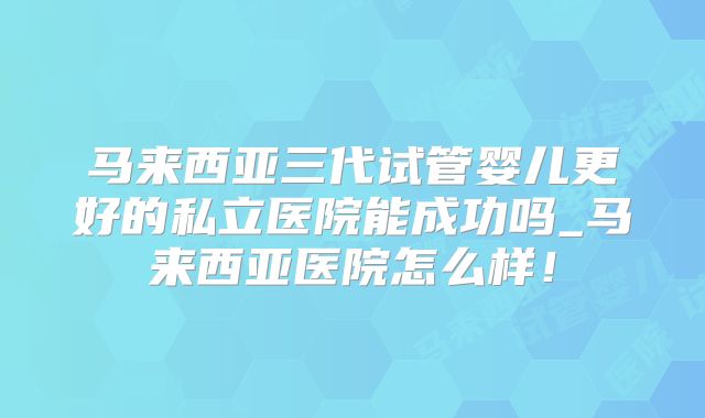 马来西亚三代试管婴儿更好的私立医院能成功吗_马来西亚医院怎么样!