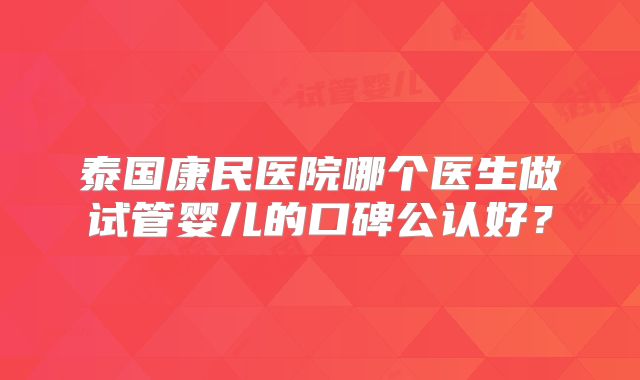 泰国康民医院哪个医生做试管婴儿的口碑公认好？