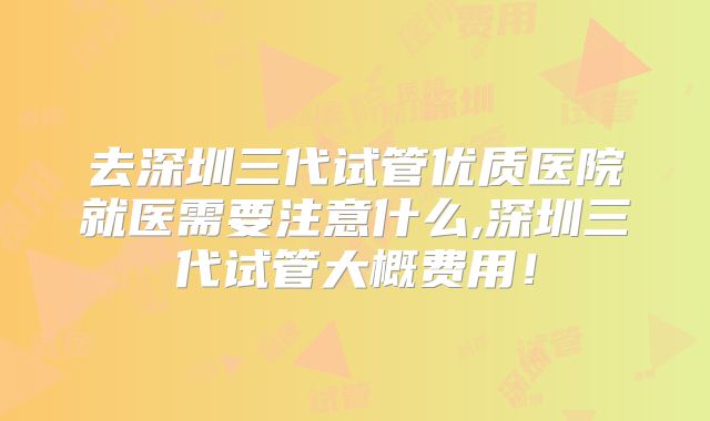 去深圳三代试管优质医院就医需要注意什么,深圳三代试管大概费用!