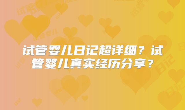 试管婴儿日记超详细？试管婴儿真实经历分享？