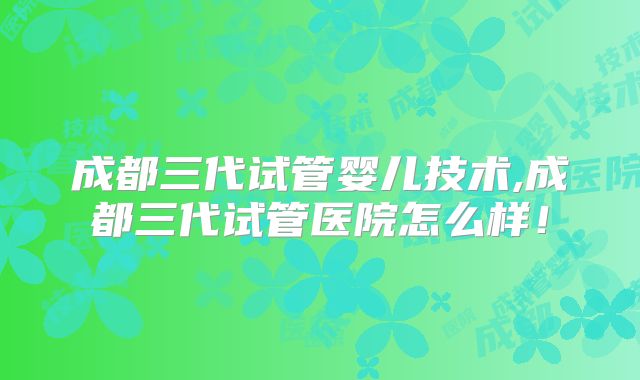 成都三代试管婴儿技术,成都三代试管医院怎么样！