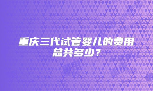 重庆三代试管婴儿的费用总共多少?