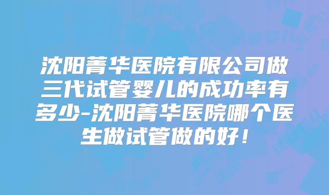 沈阳菁华医院有限公司做三代试管婴儿的成功率有多少-沈阳菁华医院哪个医生做试管做的好！