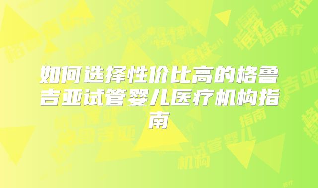 如何选择性价比高的格鲁吉亚试管婴儿医疗机构指南