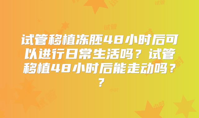 试管移植冻胚48小时后可以进行日常生活吗？试管移植48小时后能走动吗？？