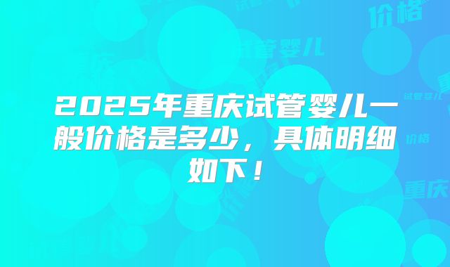 2025年重庆试管婴儿一般价格是多少，具体明细如下！