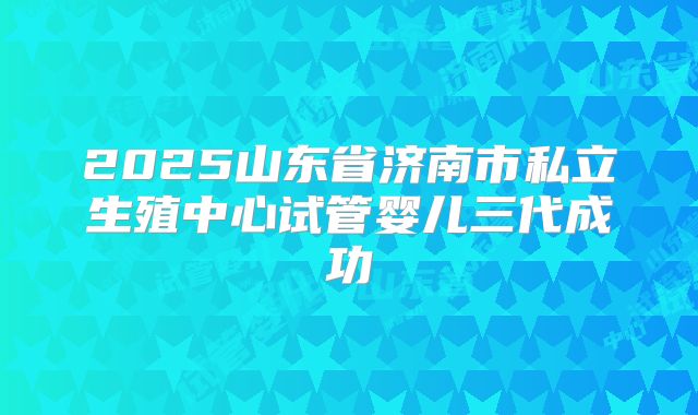 2025山东省济南市私立生殖中心试管婴儿三代成功