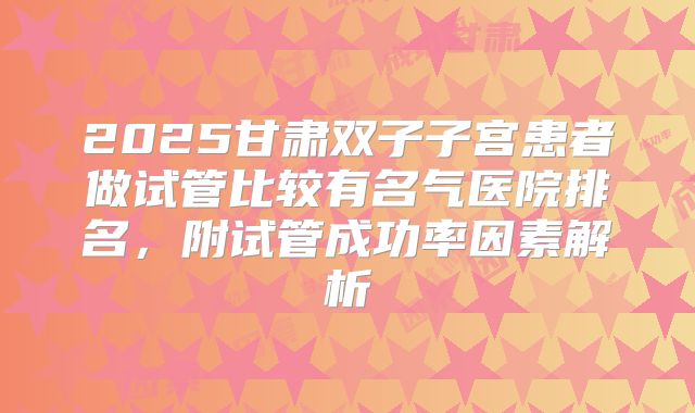 2025甘肃双子子宫患者做试管比较有名气医院排名，附试管成功率因素解析