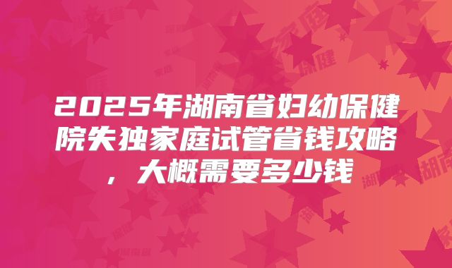 2025年湖南省妇幼保健院失独家庭试管省钱攻略,大概需要多少钱
