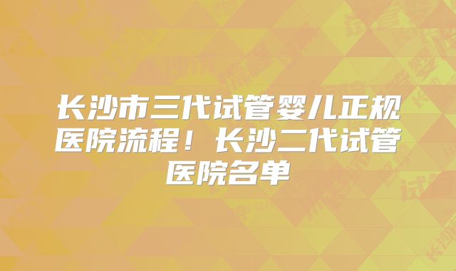 长沙市三代试管婴儿正规医院流程!长沙二代试管医院名单