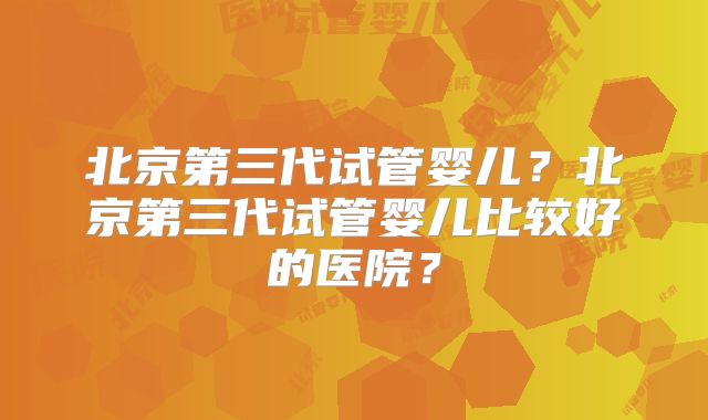 北京第三代试管婴儿？北京第三代试管婴儿比较好的医院？