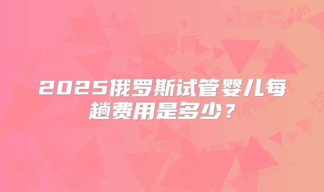2025俄罗斯试管婴儿每趟费用是多少？
