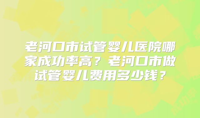 老河口市试管婴儿医院哪家成功率高?老河口市做试管婴儿费用多少钱?