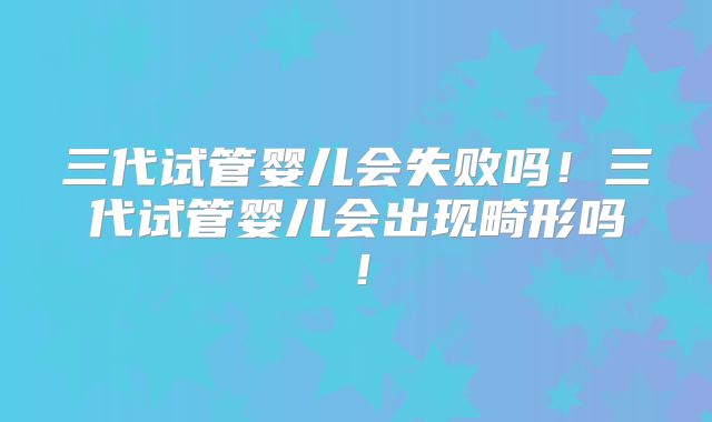 三代试管婴儿会失败吗！三代试管婴儿会出现畸形吗！