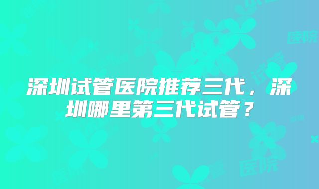 深圳试管医院推荐三代,深圳哪里第三代试管?