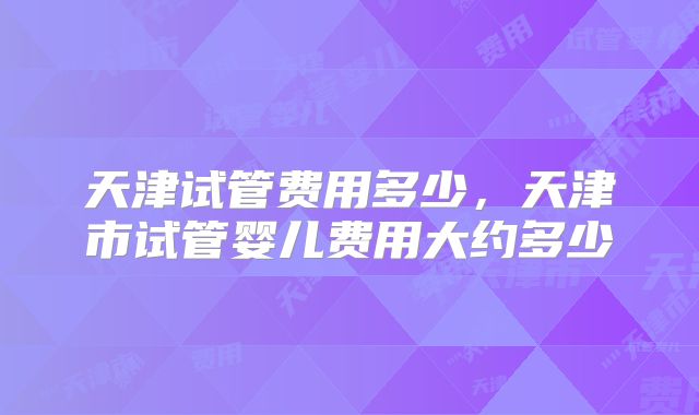 天津试管费用多少，天津市试管婴儿费用大约多少