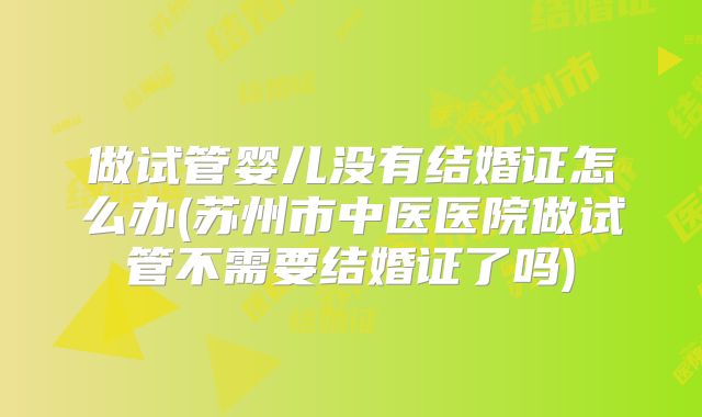 做试管婴儿没有结婚证怎么办(苏州市中医医院做试管不需要结婚证了吗)