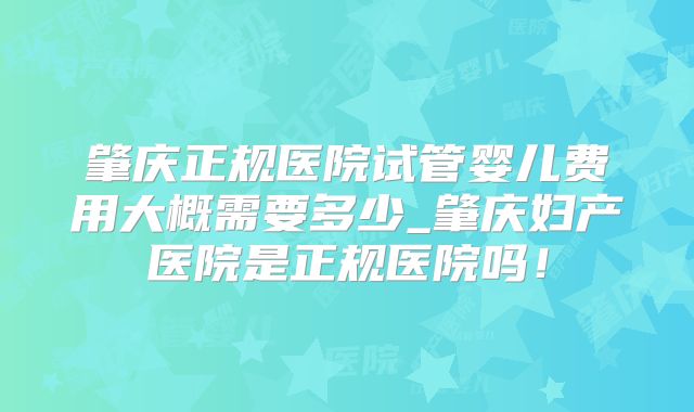 肇庆正规医院试管婴儿费用大概需要多少_肇庆妇产医院是正规医院吗！