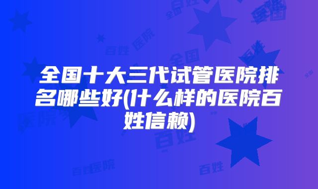 全国十大三代试管医院排名哪些好(什么样的医院百姓信赖)
