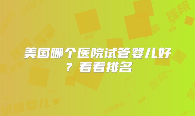 美国哪个医院试管婴儿好？看看排名
