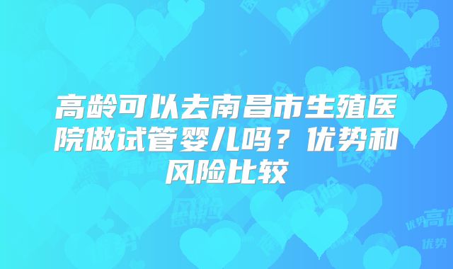 高龄可以去南昌市生殖医院做试管婴儿吗？优势和风险比较