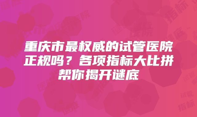 重庆市最权威的试管医院正规吗？各项指标大比拼帮你揭开谜底