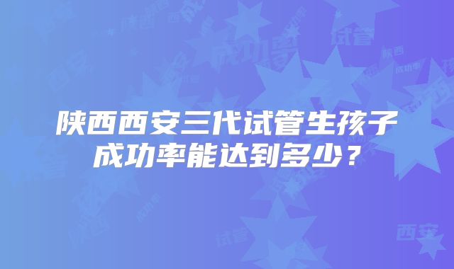 陕西西安三代试管生孩子成功率能达到多少？