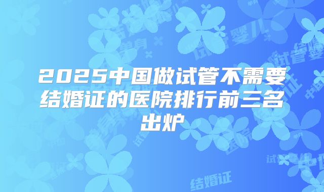 2025中国做试管不需要结婚证的医院排行前三名出炉