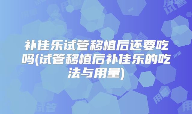 补佳乐试管移植后还要吃吗(试管移植后补佳乐的吃法与用量)