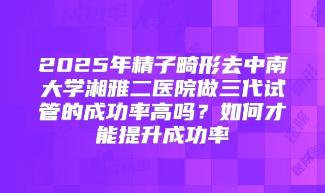 2025年精子畸形去中南大学湘雅二医院做三代试管的成功率高吗?如何才能提升成功率