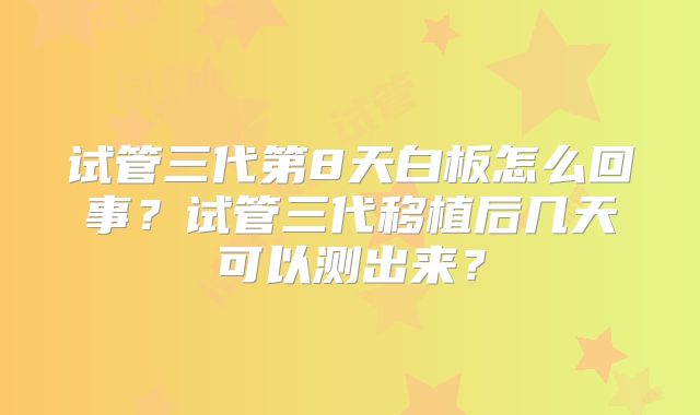 试管三代第8天白板怎么回事?试管三代移植后几天可以测出来?